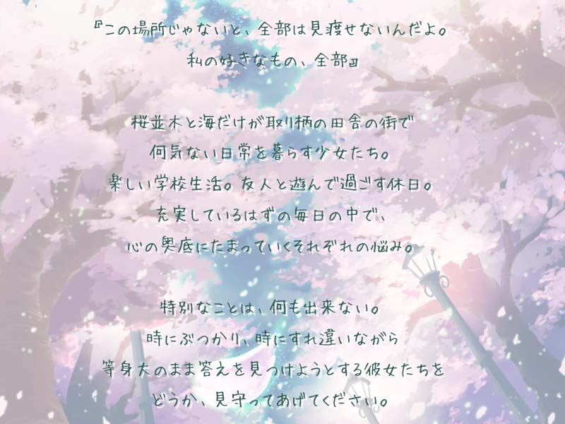 
        『この場所じゃないと、全部は見渡せないんだよ。私の好きなもの、全部』
        桜並木と海だけがとりえの田舎の町で何気ない日常を暮らす少女たち。
        楽しい学校生活。友人と遊んで過ごす休日。
        充実しているはずの毎日の中で、心の奥底にたまっていくそれぞれの悩み。
        特別なことは、何も出来ない。時にぶつかり、時にすれ違いながら等身大のまま答えを見つけようとする彼女たちを
        どうか、見守ってあげてください。
        